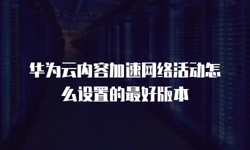华为云内容加速网络活动怎么设置的最好版本