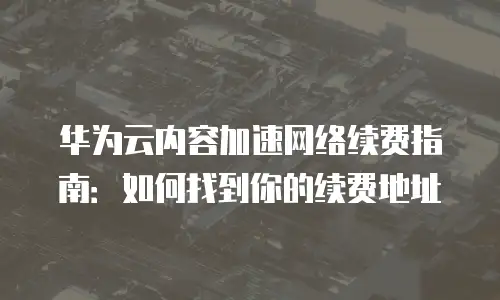 华为云内容加速网络续费指南：如何找到你的续费地址
