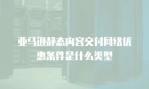 亚马逊静态内容交付网络优惠条件是什么类型
