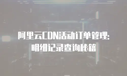 阿里云CDN活动订单管理: 明细记录查询秘籍