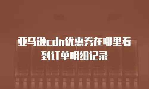 亚马逊cdn优惠券在哪里看到订单明细记录