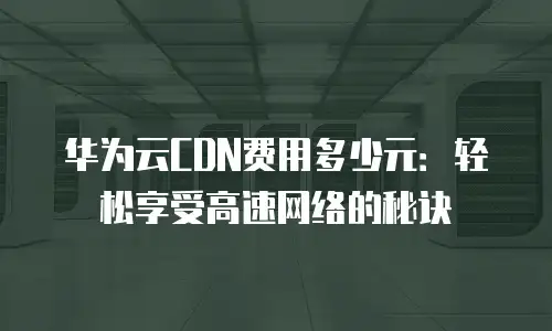 华为云CDN费用多少元：轻松享受高速网络的秘诀