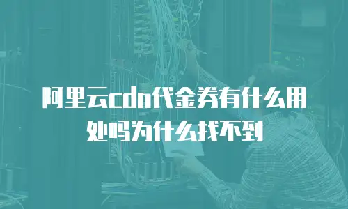 阿里云cdn代金券有什么用处吗为什么找不到