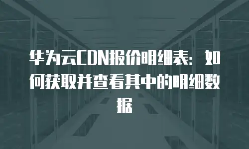 华为云CDN报价明细表：如何获取并查看其中的明细数据