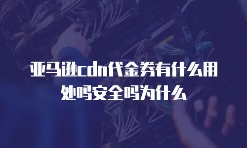 亚马逊cdn代金券有什么用处吗安全吗为什么
