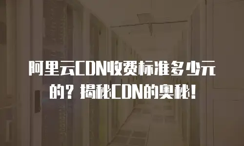 阿里云CDN收费标准多少元的？揭秘CDN的奥秘！