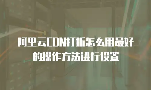阿里云CDN打折怎么用最好的操作方法进行设置