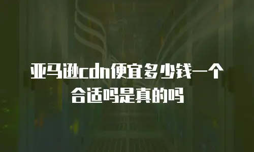 亚马逊cdn便宜多少钱一个合适吗是真的吗