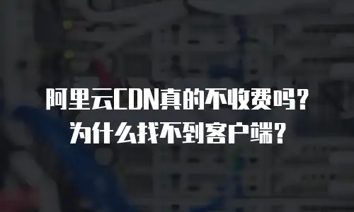 阿里云CDN真的不收费吗？为什么找不到客户端？