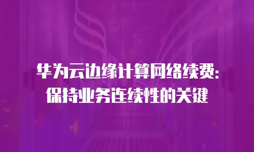 华为云边缘计算网络续费：保持业务连续性的关键