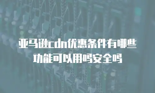 亚马逊cdn优惠条件有哪些功能可以用吗安全吗