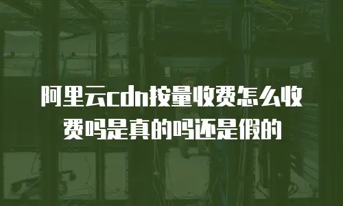 阿里云cdn按量收费怎么收费吗是真的吗还是假的