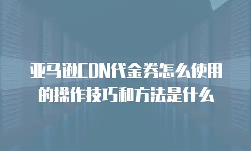 亚马逊CDN代金券怎么使用的操作技巧和方法是什么
