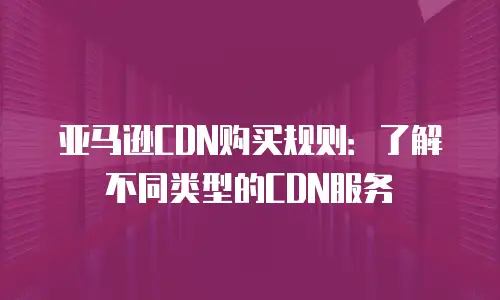 亚马逊CDN购买规则：了解不同类型的CDN服务