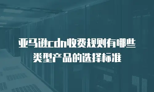 亚马逊cdn收费规则有哪些类型产品的选择标准