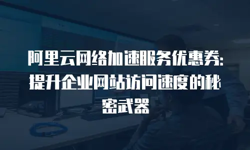 阿里云网络加速服务优惠券：提升企业网站访问速度的秘密武器