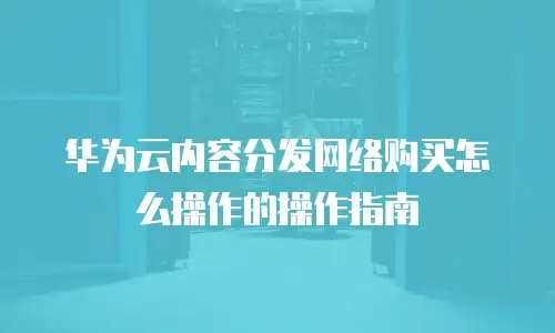 华为云内容分发网络购买怎么操作的操作指南