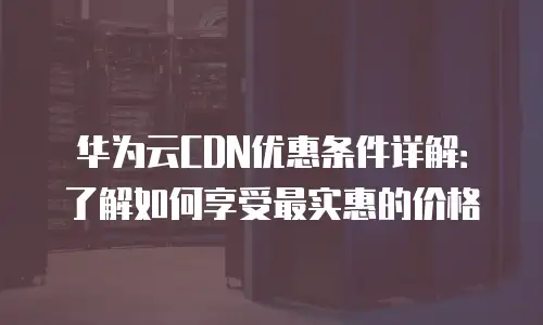 华为云CDN优惠条件详解：了解如何享受最实惠的价格