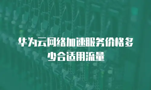 华为云网络加速服务价格多少合适用流量