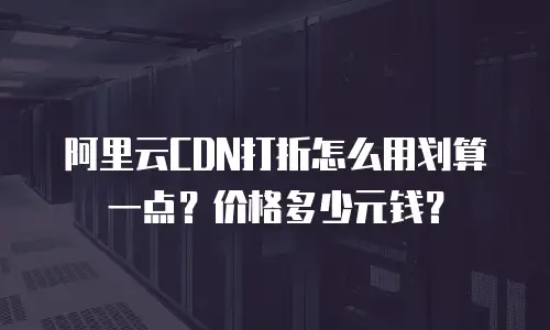 阿里云CDN打折怎么用划算一点？价格多少元钱？