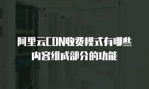 阿里云CDN收费模式有哪些内容组成部分的功能