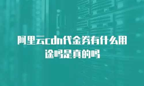 阿里云cdn代金券有什么用途吗是真的吗
