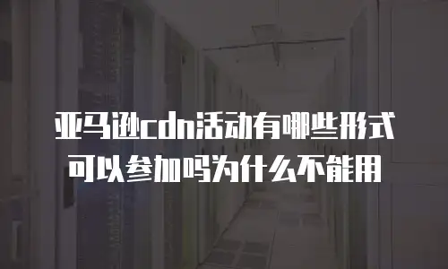 亚马逊cdn活动有哪些形式可以参加吗为什么不能用