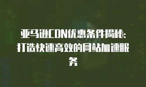 亚马逊CDN优惠条件揭秘：打造快速高效的网站加速服务