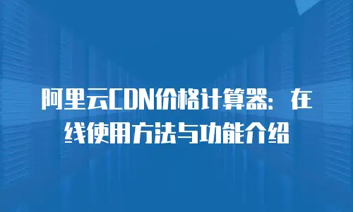 阿里云CDN价格计算器：在线使用方法与功能介绍