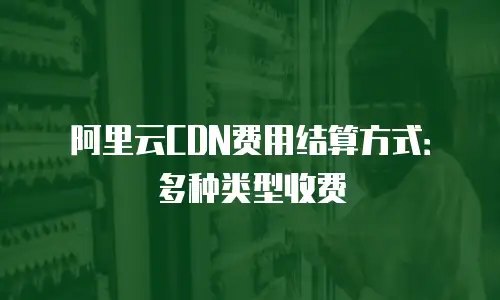 阿里云CDN费用结算方式：多种类型收费