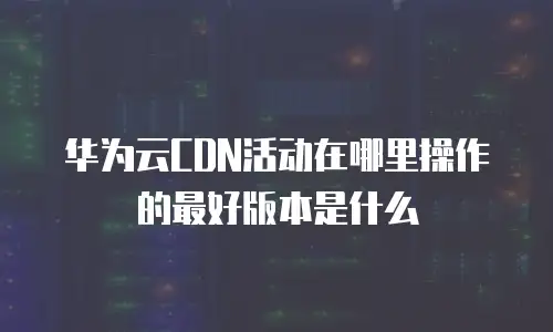 华为云CDN活动在哪里操作的最好版本是什么