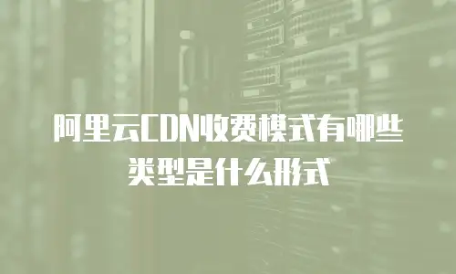 阿里云CDN收费模式有哪些类型是什么形式