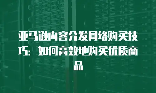 亚马逊内容分发网络购买技巧：如何高效地购买优质商品