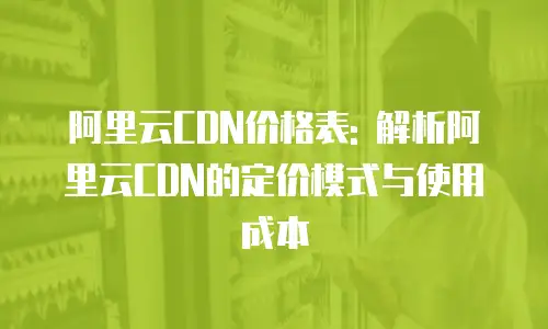 阿里云CDN价格表: 解析阿里云CDN的定价模式与使用成本