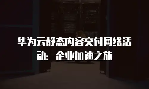 华为云静态内容交付网络活动：企业加速之旅