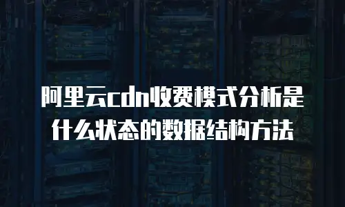阿里云cdn收费模式分析是什么状态的数据结构方法