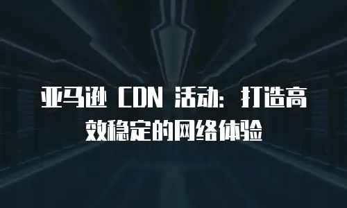 亚马逊 CDN 活动：打造高效稳定的网络体验