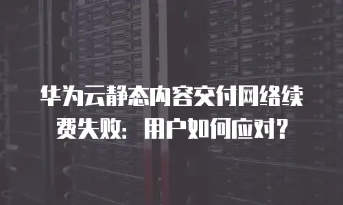华为云静态内容交付网络续费失败：用户如何应对？