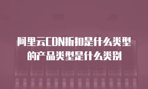 阿里云CDN折扣是什么类型的产品类型是什么类别