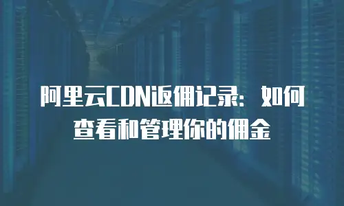 阿里云CDN返佣记录：如何查看和管理你的佣金