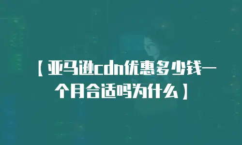 【亚马逊cdn优惠多少钱一个月合适吗为什么】