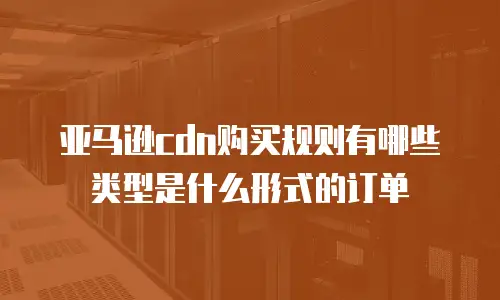 亚马逊cdn购买规则有哪些类型是什么形式的订单
