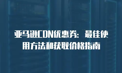 亚马逊CDN优惠券：最佳使用方法和获取价格指南
