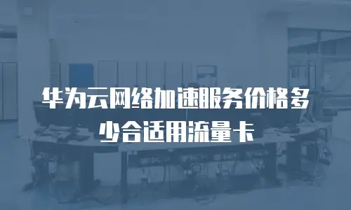 华为云网络加速服务价格多少合适用流量卡