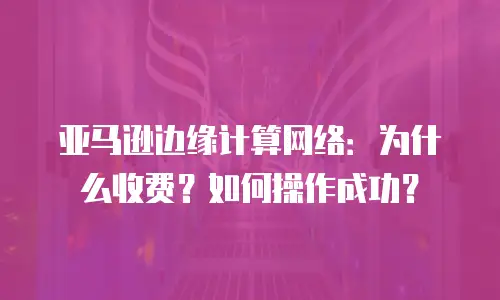 亚马逊边缘计算网络：为什么收费？如何操作成功？