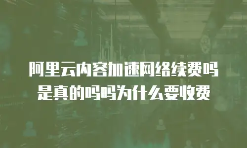 阿里云内容加速网络续费吗是真的吗吗为什么要收费