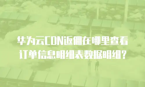 华为云CDN返佣在哪里查看订单信息明细表数据明细？