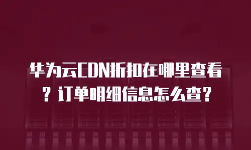 华为云CDN折扣在哪里查看？订单明细信息怎么查？