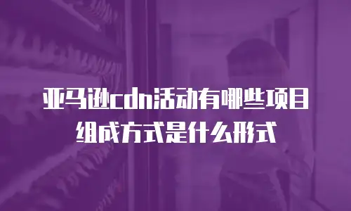 亚马逊cdn活动有哪些项目组成方式是什么形式
