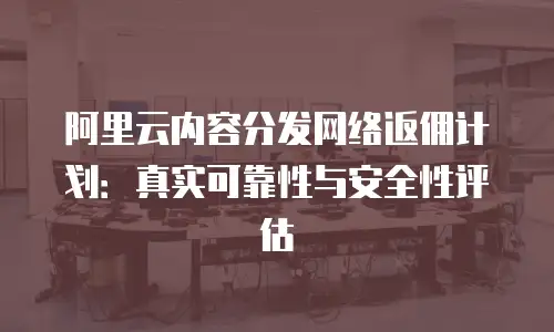 阿里云内容分发网络返佣计划：真实可靠性与安全性评估